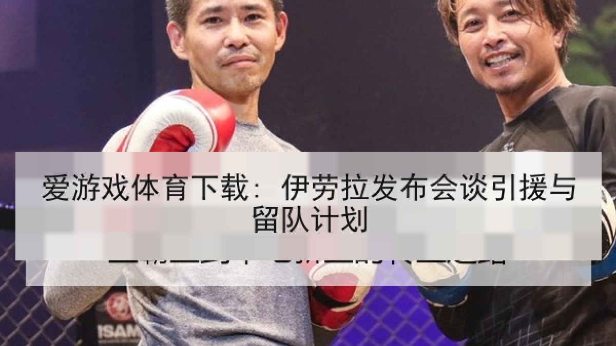 爱游戏体育下载: 伊劳拉发布会谈引援与留队计划
