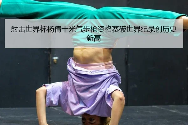 射击世界杯杨倩十米气步枪资格赛破世界纪录创历史新高